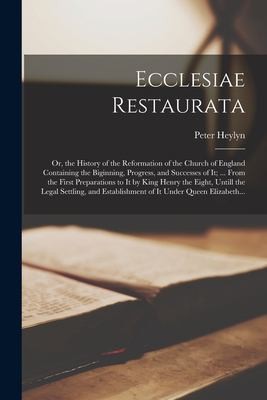 Ecclesiae Restaurata; or, the History of the Reformation of the Church of England Containing the Biginning, Progress, and Successes of It; ... from the First Preparations to It by King Henry the Eight, Untill the Legal Settling, and Establishment of It...