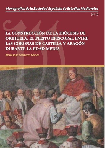 La construcción de la diócesis de Orihuela el pleito episcopal entre las coronas de Castilla y Aragón durante la Edad Media