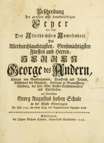 Beschreibung der grossen und denckwürdigen Feyer, die bey der allerhöchsten Anwesenheit des allerdurchlauchtigsten, grossmächtigsten Fürsten und Herren , Herren George des Andern, Königes von Grosbritannien, Frankreich und Irrland, Beschützers des Glaubens, Hertzoges zu Braunschweig-Lüneburg, des Heil. Röm. Reiches Ertzschatzmeisters und Churfürsten, auf deroselben Georg Augustus hohen Schule in der Stadt Göttingen im Jahre 1748 am ersten Tage des Augustmonates begangen ward