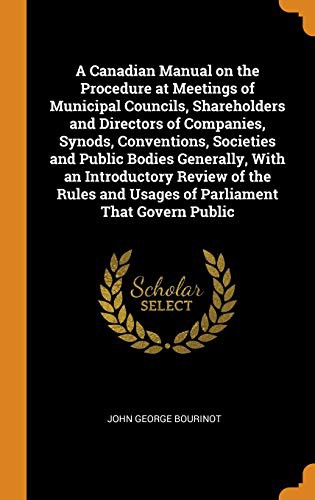 A Canadian Manual on the Procedure at Meetings of Municipal Councils, Shareholders and Directors of Companies, Synods, Conventions, Societies and ... and Usages of Parliament That Govern Public